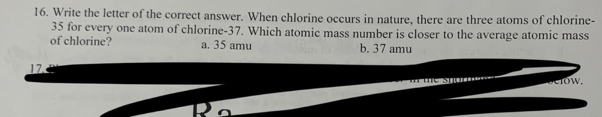 16. Write the letter of the correct answer. When chlorine occurs in nature, there are three atoms of chlorine-
35 for every one atom of chlorine-37. Which atomic mass number is closer to the average atomic mass
of chlorine?
a. 35 amu
b. 37 amu
17.2
Ro
the SHOTTM
COW.