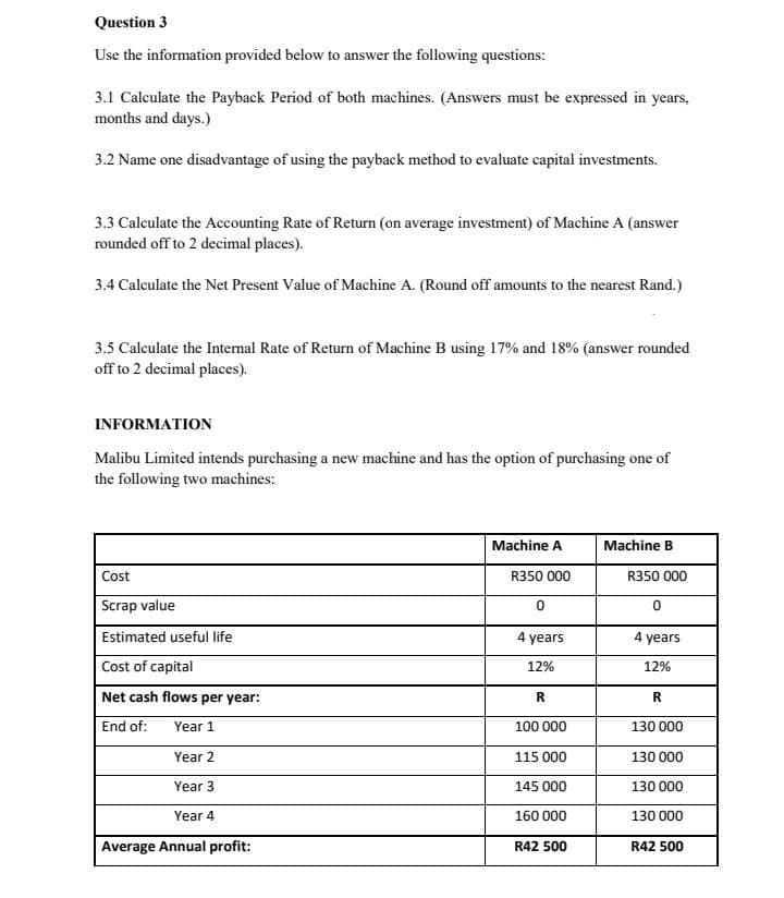 Question 3
Use the information provided below to answer the following questions:
3.1 Calculate the Payback Period of both machines. (Answers must be expressed in years,
months and days.)
3.2 Name one disadvantage of using the payback method to evaluate capital investments.
3.3 Calculate the Accounting Rate of Return (on average investment) of Machine A (answer
rounded off to 2 decimal places).
3.4 Calculate the Net Present Value of Machine A. (Round off amounts to the nearest Rand.)
3.5 Calculate the Internal Rate of Return of Machine B using 17% and 18% (answer rounded
off to 2 decimal places).
INFORMATION
Malibu Limited intends purchasing a new machine and has the option of purchasing one of
the following two machines:
Machine A
Machine B
Cost
R350 000
R350 000
Scrap value
Estimated useful life
4 years
4 years
Cost of capital
12%
12%
Net cash flows per year:
R
R
End of:
Year 1
100 000
130 000
Year 2
115 000
130 000
Year 3
145 000
130 000
Year 4
160 000
130 000
Average Annual profit:
R42 500
R42 500
