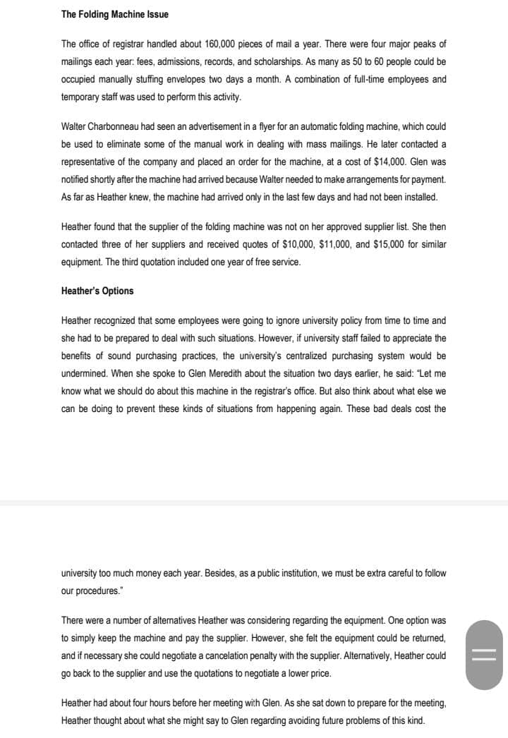 The Folding Machine Issue
The office of registrar handled about 160,000 pieces of mail a year. There were four major peaks of
mailings each year: fees, admissions, records, and scholarships. As many as 50 to 60 people could be
occupied manually stuffing envelopes two days a month. A combination of full-time employees and
temporary staff was used to perform this activity.
Walter Charbonneau had seen an advertisement in a flyer for an automatic folding machine, which could
be used to eliminate some of the manual work in dealing with mass mailings. He later contacted a
representative of the company and placed an order for the machine, at a cost of $14,000. Glen was
notified shortly after the machine had arrived because Walter needed to make arrangements for payment.
As far as Heather knew, the machine had arrived only in the last few days and had not been installed.
Heather found that the supplier of the folding machine was not on her approved supplier list. She then
contacted three of her suppliers and received quotes of $10,000, $11,000, and $15,000 for similar
equipment. The third quotation included one year of free service.
Heather's Options
Heather recognized that some employees were going to ignore university policy from time to time and
she had to be prepared to deal with such situations. However, if university staff failed to appreciate the
benefits of sound purchasing practices, the university's centralized purchasing system would be
undermined. When she spoke to Glen Meredith about the situation two days earlier, he said: "Let me
know what we should do about this machine in the registrar's office. But also think about what else we
can be doing to prevent these kinds of situations from happening again. These bad deals cost the
university too much money each year. Besides, as a public institution, we must be extra careful to follow
our procedures."
There were a number of alternatives Heather was considering regarding the equipment. One option was
to simply keep the machine and pay the supplier. However, she felt the equipment could be returned,
and if necessary she could negotiate a cancelation penalty with the supplier. Alternatively, Heather could
go back to the supplier and use the quotations to negotiate a lower price.
Heather had about four hours before her meeting with Glen. As she sat down to prepare for the meeting,
Heather thought about what she might say to Glen regarding avoiding future problems of this kind.
||

