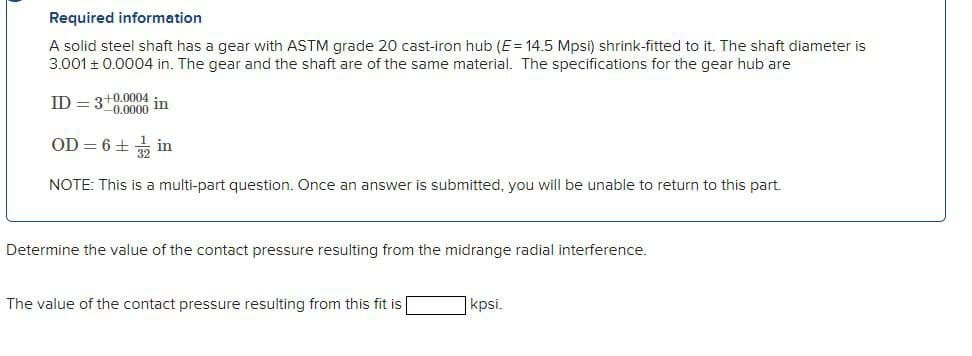 Required information
A solid steel shaft has a gear with ASTM grade 20 cast-iron hub (E= 14.5 Mpsi) shrink-fitted to it. The shaft diameter is
3.001 ± 0.0004 in. The gear and the shaft are of the same material. The specifications for the gear hub are
ID = 3+0.0004
in
OD = 6 +
NOTE: This is a multi-part question. Once an answer is submitted, you will be unable to return to this part.
Determine the value of the contact pressure resulting from the midrange radial interference.
The value of the contact pressure resulting from this fit is
kpsi.
