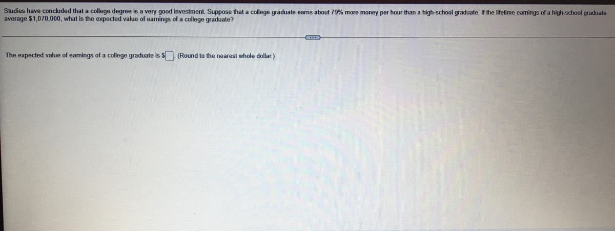 Studies have concluded that a college degree is a very good investment. Suppose that a college graduate earns about 79% more money per hour than a high-school graduate. If the lifetime earnings of a high-school graduate
average $1,070,000, what is the expected value of eamings of a college graduate?
The expected value of earnings of a college graduate is $. (Round to the nearest whole dollar.)
