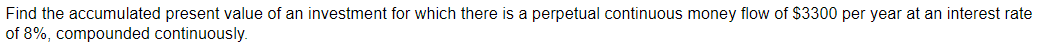 Find the accumulated present value of an investment for which there is a perpetual continuous money flow of $3300 per year at an interest rate
of 8%, compounded continuously.