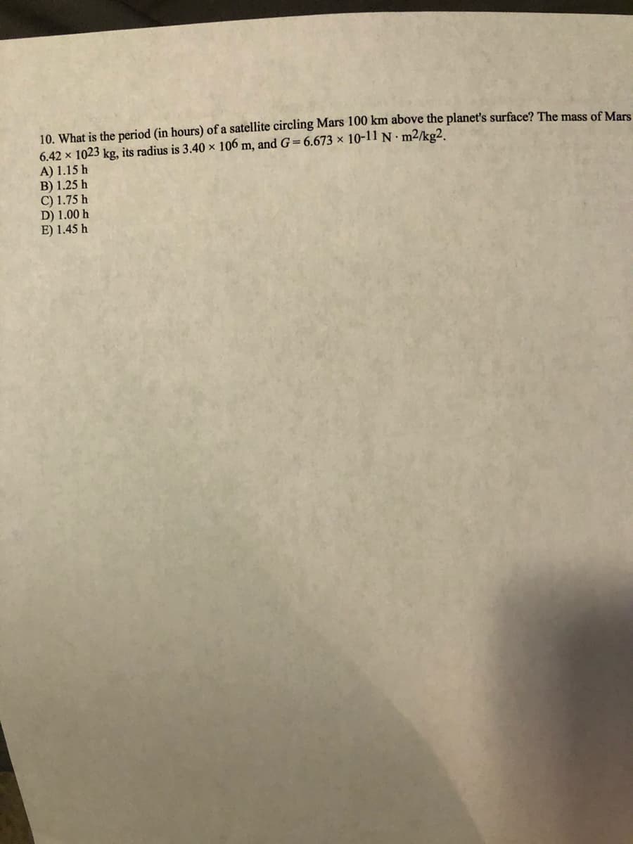 10. What is the period (in hours) of a satellite circling Mars 100 km above the planet's surface? The mass of Mars
6.42 x 1023 kg, its radius is 3.40 × 106 m, and G=6.673 × 10-11 N m2/kg2,
A) 1.15 h
B) 1.25 h
C) 1.75 h
D) 1.00 h
E) 1.45 h
