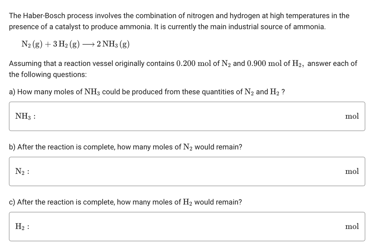 The Haber-Bosch process involves the combination of nitrogen and hydrogen at high temperatures in the
presence of a catalyst to produce ammonia. It is currently the main industrial source of ammonia.
N₂ (g) + 3 H₂ (g) → 2 NH3(g)
Assuming that a reaction vessel originally contains 0.200 mol of N₂ and 0.900 mol of H2, answer each of
the following questions:
a) How many moles of NH3 could be produced from these quantities of N₂ and H₂ ?
NH3 :
b) After the reaction is complete, how many moles of N₂ would remain?
N₂:
c) After the reaction is complete, how many moles of H₂ would remain?
H₂:
mol
mol
mol