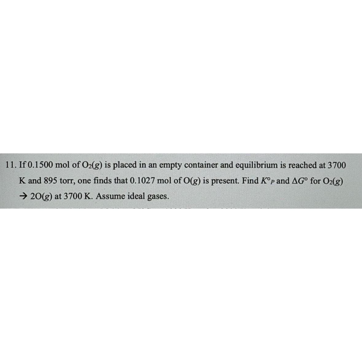 11. If 0.1500 mol of O2(g) is placed in an empty container and equilibrium is reached at 3700
K and 895 torr, one finds that 0.1027 mol of O(g) is present. Find Kºp and AG° for O2(g)
→20(g) at 3700 K. Assume ideal gases.