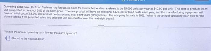 Operating cash flow. Huffman Systems has forecasted sales for its new home alarm systems to be 65,000 units per year at $42.00 per unit. The cost to produce each
unit is expected to be about 38% of the sales price. The new product will have an additional $470,000 of fixed costs each year, and the manufacturing equipment will
have an initial cost of $3,000,000 and will be depreciated over eight years (straight line). The company tax rate is 38 %. What is the annual operating cash flow for the
alarm systems if the projected sales and price per unit are constant over the next eight years?
What is the annual operating cash flow for the alarm systems?
(Round to the nearest dollar)