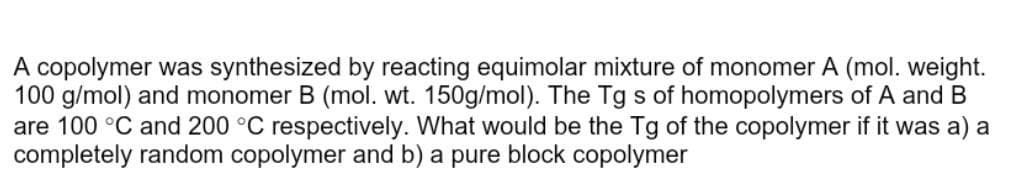 A copolymer was synthesized by reacting equimolar mixture of monomer A (mol. weight.
100 g/mol) and monomer B (mol. wt. 150g/mol). The Tg s of homopolymers of A and B
are 100 °C and 200 °C respectively. What would be the Tg of the copolymer if it was a) a
completely random copolymer and b) a pure block copolymer