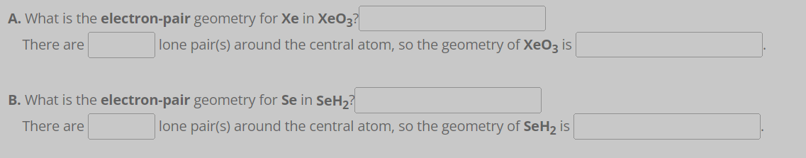 A. What is the electron-pair geometry for Xe in XeO3?
There are
lone pair(s) around the central atom, so the geometry of XeO3 is
B. What is the electron-pair geometry for Se in SeH₂?
There are
lone pair(s) around the central atom, so the geometry of SeH₂ is