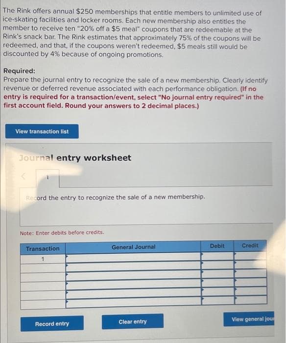 The Rink offers annual $250 memberships that entitle members to unlimited use of
ice-skating facilities and locker rooms. Each new membership also entitles the
member to receive ten "20% off a $5 meal" coupons that are redeemable at the
Rink's snack bar. The Rink estimates that approximately 75% of the coupons will be
redeemed, and that, if the coupons weren't redeemed, $5 meals still would be
discounted by 4% because of ongoing promotions.
Required:
Prepare the journal entry to recognize the sale of a new membership. Clearly identify
revenue or deferred revenue associated with each performance obligation. (If no
entry is required for a transaction/event, select "No journal entry required" in the
first account field. Round your answers to 2 decimal places.)
View transaction list
Journal entry worksheet
Record the entry to recognize the sale of a new membership.
Note: Enter debits before credits.
General Journal
Debit
Credit
Transaction
View general jour
Record entry
Clear entry

