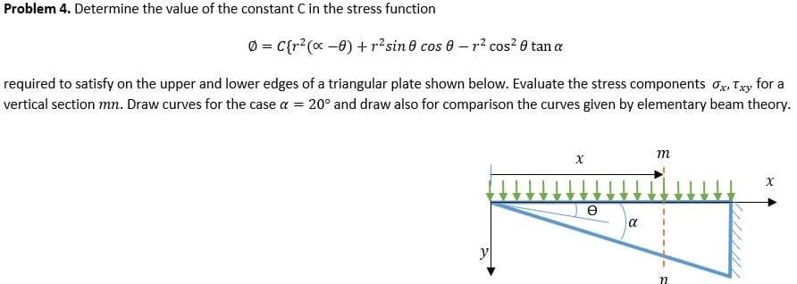 Problem 4. Determine the value of the constant C in the stress function
0 = C{r?(x -0) + p?sin 0 cos 0 - r? cos? 0 tan a
required to satisfy on the upper and lower edges of a triangular plate shown below. Evaluate the stress components o, Ty for a
vertical section mn. Draw curves for the case a = 20° and draw also for comparison the curves given by elementary beam theory.
m
a
y
