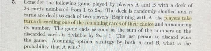 Consider the following game played by players A and B with a deck of
2n cards numbered from 1 to 2n. The deck is randomly shuffled and n
cards are dealt to each of two players. Beginning with A, the players take
turns discarding one of the remaining cards of their choice and announcing
its number. The game ends as soon as the sum of the numbers on the
djscarded cards is divisible by 2n + 1. The last person to discard wins
the game. Assuming optimal strategy by both A and B, what is the
probability that A wins?
5.
