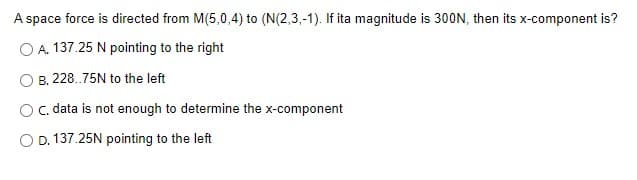 A space force is directed from M(5,0,4) to (N(2,3,-1). If ita magnitude is 30ON, then its x-component is?
O A. 137.25 N pointing to the right
B. 228.75N to the left
C. data is not enough to determine the x-component
O D. 137.25N pointing to the left
