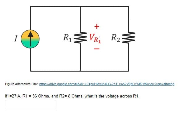 +
R13
VRi R2
I
Figure Altemative Link: https://drive.google.com/file/d/1LOTpuHMxuh4LG-201 CA52V0gUYM2M5/view?usp=sharing
If l=27 A, R1 = 36 Ohms, and R2= 8 Ohms, what is the voltage across R1.
%3D
