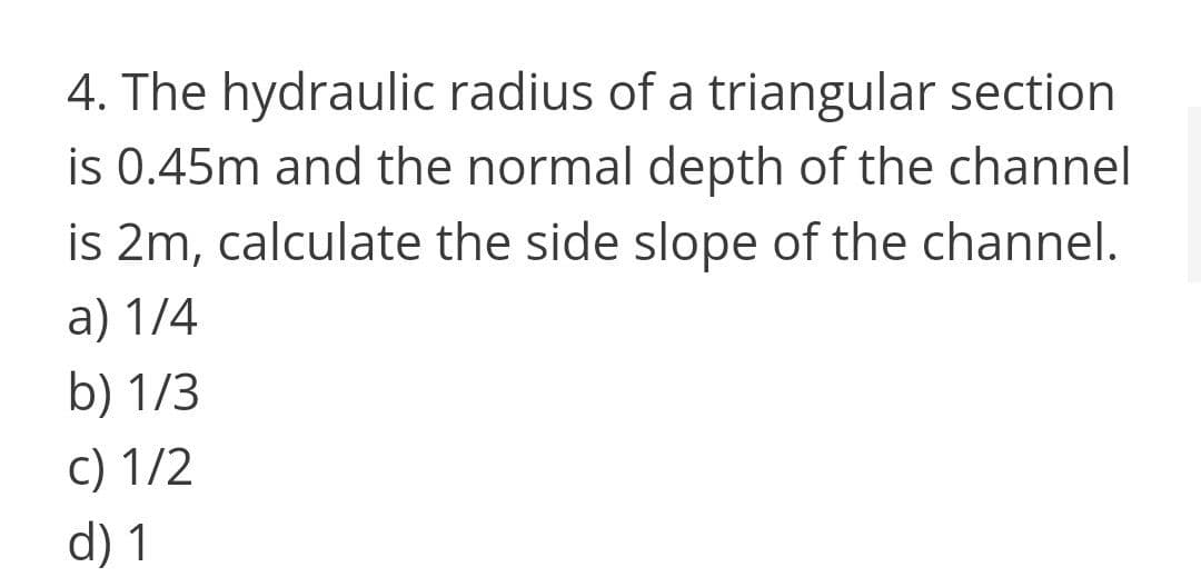 4. The hydraulic radius of a triangular section
is 0.45m and the normal depth of the channel
is 2m, calculate the side slope of the channel.
a) 1/4
b) 1/3
c) 1/2
d) 1
