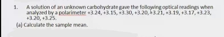 A solution of an unknown carbohydrate gave the following optical readings when
analyzed by a polarimeter +3.24, +3.15, +3.30, +3.20, 43.21, +3.19, +3.17, +3.23,
+3.20, +3.25.
(a) Calculate the sample mean.
1.
