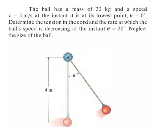 The ball has a mass of 30 kg and a speed
v = 4 m/s at the instant it is at its lowest point, 0 = 0°.
Determine the tension in the cord and the rate at which the
ball's speed is decreasing at the instant 0 = 20°. Neglect
the size of the ball.
4 m
