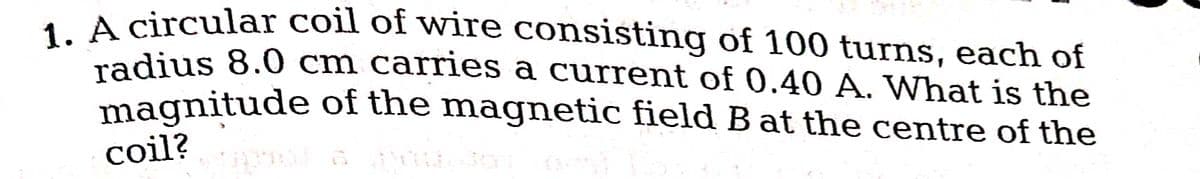 1. A circular coil of wire consisting of 100 turns, each of
radius 8.0 cm carries a current of 0.40 A. What is the
magnitude of the magnetic field B at the centre of the
coil?