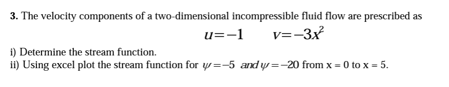 3. The velocity components of a two-dimensional incompressible fluid flow are prescribed as
v=-3x²²
u=-1
i) Determine the stream function.
ii) Using excel plot the stream function for y=-5 and y=-20 from x = 0 to x = 5.