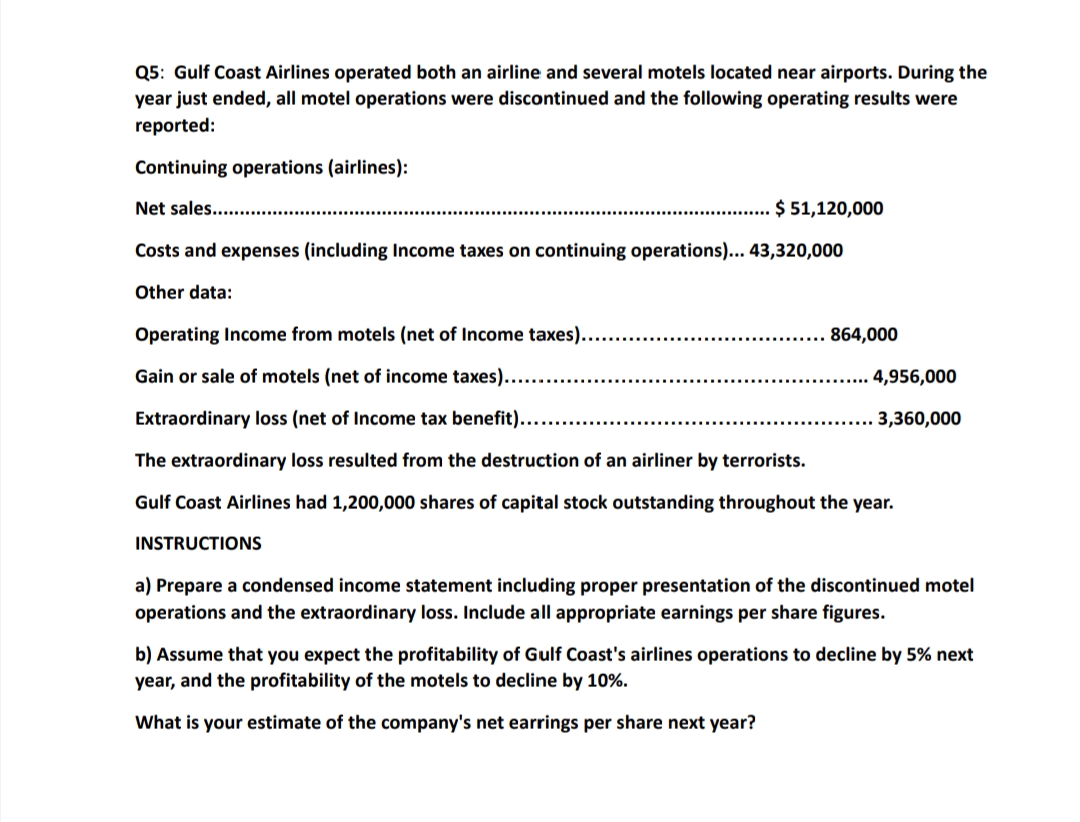 Q5: Gulf Coast Airlines operated both an airline and several motels located near airports. During the
year just ended, all motel operations were discontinued and the following operating results were
reported:
Continuing operations (airlines):
Net sales...
$ 51,120,000
Costs and expenses (including Income taxes on continuing operations)... 43,320,000
Other data:
Operating Income from motels (net of Income taxes)..
864,000
Gain or sale of motels (net of income taxes)...
4,956,000
Extraordinary loss (net of Income tax benefit)....
3,360,000
The extraordinary loss resulted from the destruction of an airliner by terrorists.
Gulf Coast Airlines had 1,200,000 shares of capital stock outstanding throughout the year.
INSTRUCTIONS
a) Prepare a condensed income statement including proper presentation of the discontinued motel
operations and the extraordinary loss. Include all appropriate earnings per share figures.
b) Assume that you expect the profitability of Gulf Coast's airlines operations to decline by 5% next
year, and the profitability of the motels to decline by 10%.
What is your estimate of the company's net earrings per share next year?
