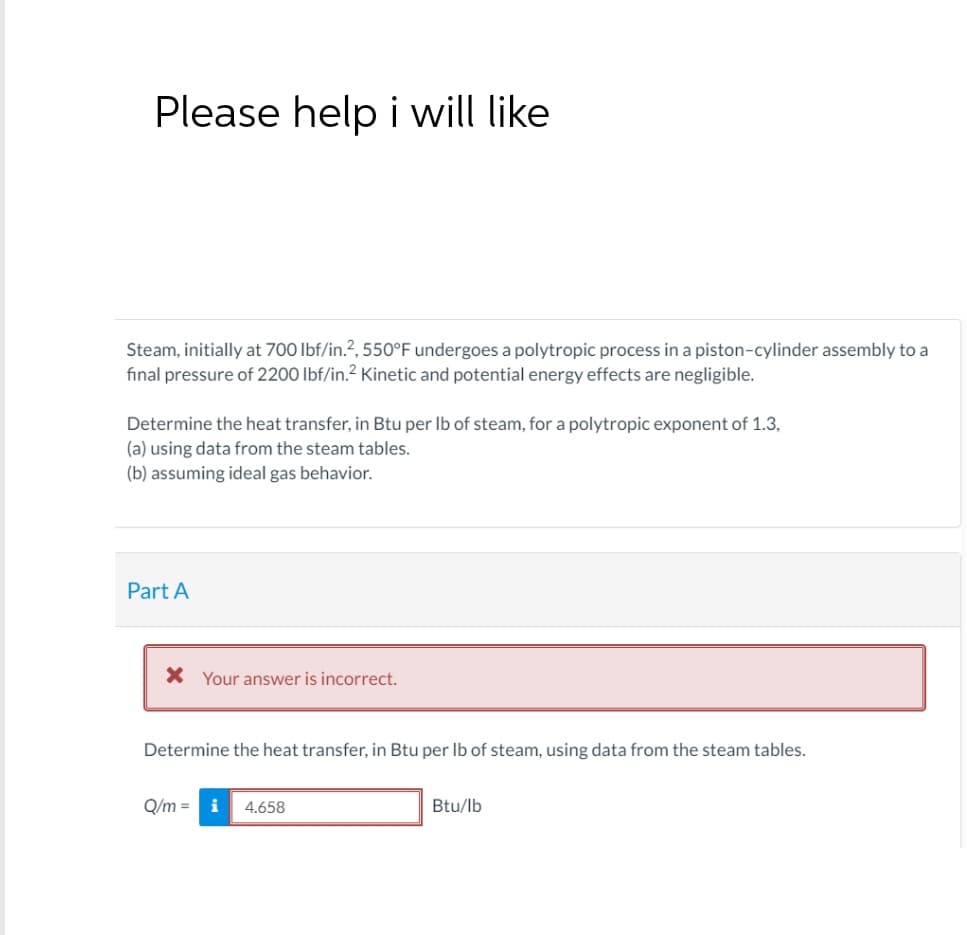 Please help i will like
Steam, initially at 700 lbf/in.2, 550°F undergoes a polytropic process in a piston-cylinder assembly to a
final pressure of 2200 lbf/in.² Kinetic and potential energy effects are negligible.
Determine the heat transfer, in Btu per lb of steam, for a polytropic exponent of 1.3,
(a) using data from the steam tables.
(b) assuming ideal gas behavior.
Part A
× Your answer is incorrect.
Determine the heat transfer, in Btu per lb of steam, using data from the steam tables.
Q/m= i
4.658
Btu/lb