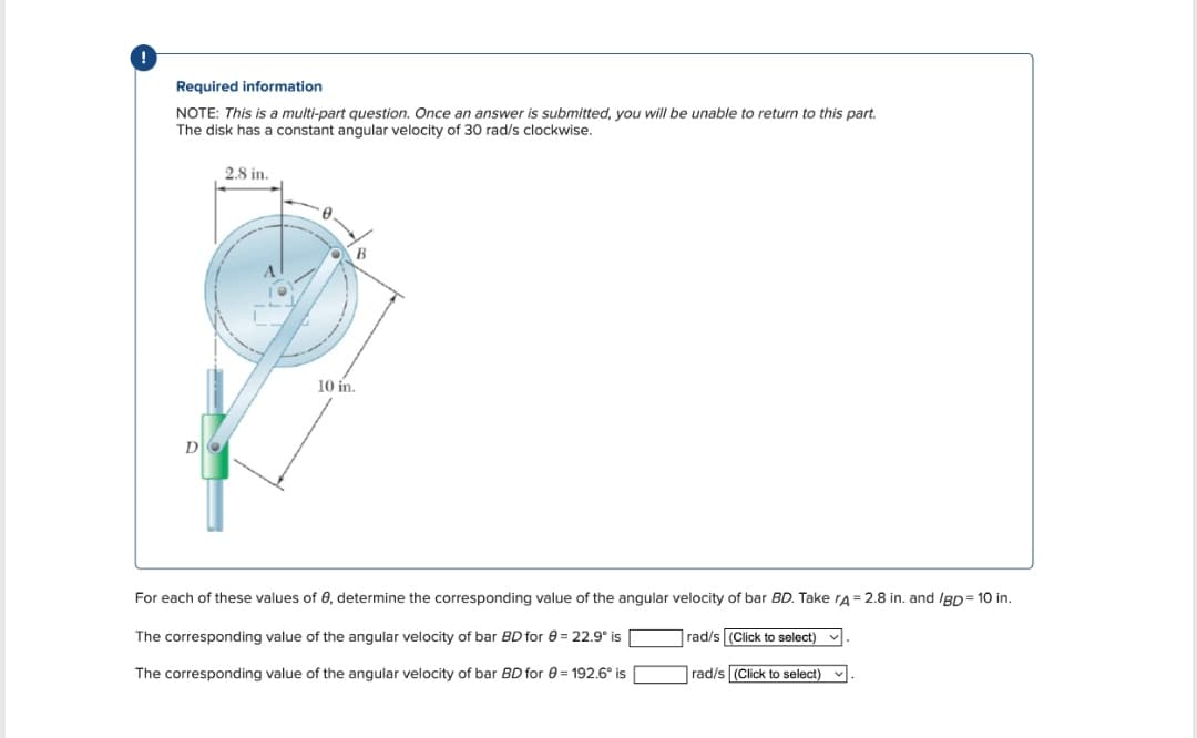 Required information
NOTE: This is a multi-part question. Once an answer is submitted, you will be unable to return to this part.
The disk has a constant angular velocity of 30 rad/s clockwise.
D
2.8 in.
10 in.
For each of these values of e, determine the corresponding value of the angular velocity of bar BD. Take rA = 2.8 in. and /BD = 10 in.
The corresponding value of the angular velocity of bar BD for 6 = 22.9° is
The corresponding value of the angular velocity of bar BD for 0 = 192.6° is
rad/s (Click to select)
rad/s (Click to select)