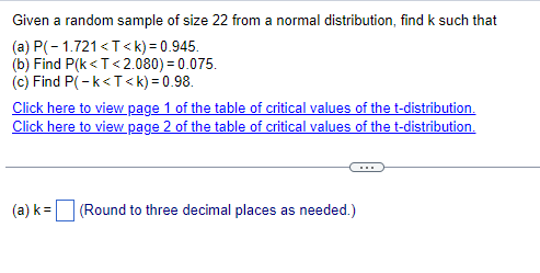 Given a random sample of size 22 from a normal distribution, find k such that
(a) P(-1.721 <T<k) = 0.945.
(b) Find P(k<T<2.080) = 0.075.
(c) Find P(-k<T<k) = 0.98.
Click here to view page 1 of the table of critical values of the t-distribution.
Click here to view page 2 of the table of critical values of the t-distribution.
(a) k=
(Round to three decimal places as needed.)