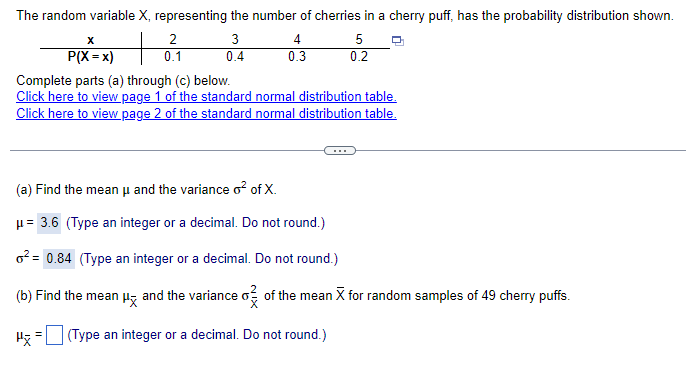 The random variable X, representing the number of cherries in a cherry puff, has the probability distribution shown.
x
P(X = x)
2
0.1
3
4
5
0.4
0.3
0.2
Complete parts (a) through (c) below.
Click here to view page 1 of the standard normal distribution table.
Click here to view page 2 of the standard normal distribution table.
(a) Find the mean μ and the variance o² of X.
μ= 3.6 (Type an integer or a decimal. Do not round.)
²= 0.84 (Type an integer or a decimal. Do not round.)
(b) Find the mean μ and the variance σ of the mean X for random samples of 49 cherry puffs.
Hx = (Type an integer or a decimal. Do not round.)