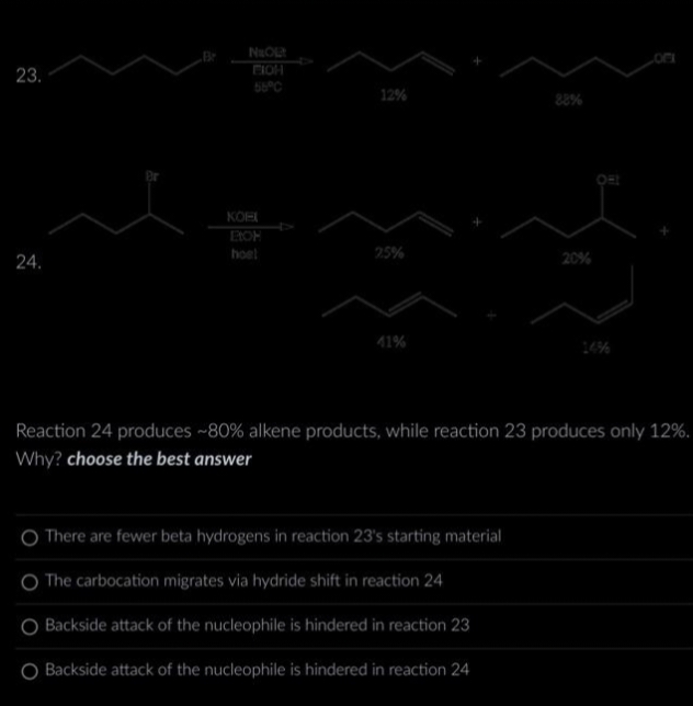 23.
24.
Br
NO!
EICH
56°C
KOEI
EICH
hoel
12%
2.5%
41%
20%
Reaction 24 produces ~80% alkene products, while reaction 23 produces only 12%.
Why? choose the best answer
O There are fewer beta hydrogens in reaction 23's starting material
O The carbocation migrates via hydride shift in reaction 24
Backside attack of the nucleophile is hindered in reaction 23
Backside attack of the nucleophile is hindered in reaction 24