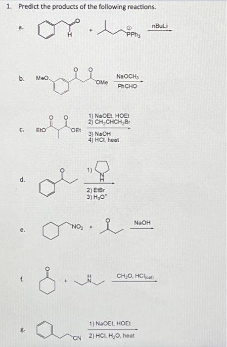 1. Predict the products of the following reactions.
a.
b. MeO
C.
d.
B.
Eto
0=
O:
OEt
OMe
1) NaOEt, HOEt
2) CH₂CHCH₂Br
3) NaOH
4) HCI, heat
2) EtBr
3) H₂O*
NO₂ +
NaOCH,
PhCHO
PPH3
오
__
NaOH
nBuLi
CH₂O, HCl(cat)
1) NaOEI, HOEt
2) HCI, H₂O, heat