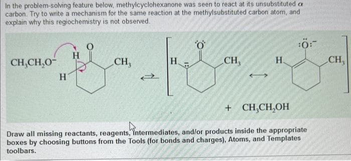 In the problem-solving feature below, methylcyclohexanone was seen to react at its unsubstituted c
carbon. Try to write a mechanism for the same reaction at the methylsubstituted carbon atom, and
explain why this regiochemistry is not observed.
CH₂CH₂0-
H
H
O
CH3
Н.
O
CH,
H.
:0:
+
CH₂CH₂OH
Draw all missing reactants, reagents, Intermediates, and/or products inside the appropriate
boxes by choosing buttons from the Tools (for bonds and charges), Atoms, and Templates
toolbars.
CH₂