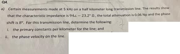 Q4.
a) Certain measurements made at 5 kHz on a half kilometer long transmission line. The results show
that the characteristic impedance is 94L- 23.2° n, the total attenuation is 0.06 Np and the phase
shift is 8°. For this transmission line, determine the following:
i. the primary constants per kilometer for the line; and
ii. the phase velocity on the line.
