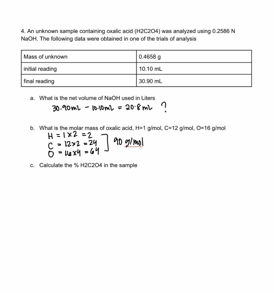 4. An unknown sample containing oxalic acid (H2C204) was analyzed using 0.2586 N
NaOH. The following data were obtained in one of the trials of analysis
Mass of unknown
initial reading
final reading
a. What is the net volume of NaOH used in Liters
30.90ml
-
0.4658 g
10.10 mL
30.90 mL
10-10m² = 20.8m² ?
b. What is the molar mass of oxalic acid, H=1 g/mol, C=12 g/mol, O=16 g/mol
H=1x2=2
7 90 g/mol
a
с 12x2=24
0=146x4 = 64
c. Calculate the % H2C2O4 in the sample