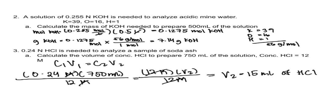 2. A solution of 0.255 N KOH is needed to analyze acidic mine water.
K-39, O=16, H=1
a. Calculate the mass of KOH needed to prepare 500mL of the solution
mol kott- 10.255 more) (0.5x) = 0.1275 mol kot
9 KOH = 0.1275
56 g/mol
x
mol
I mol
- 7.14 кон
9
3. 0.24 N HCI is needed to analyze a sample of soda ash
Calculate the volume of conc. HCI to prepare 750 mL of the solution, Conc. HCI = 12
a.
C₁V₁ = C₂ V ₂
CO-24 MC 750 m)
V₂=15ml of HC1
12 1
M
(1215) (V₂)
12M
=
x=39
= 16
i
56 g/mol