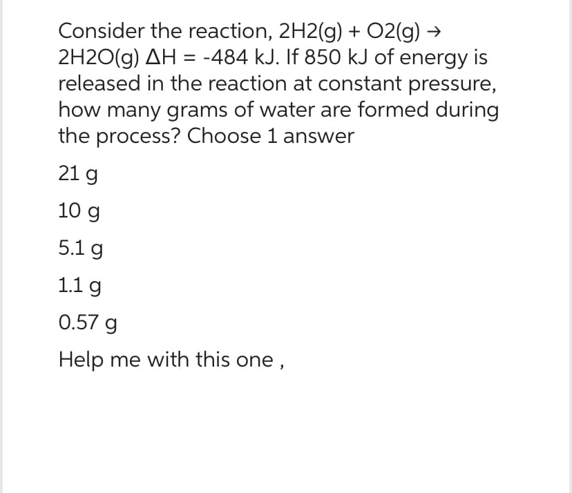 Consider the reaction, 2H2(g) + O2(g) →
2H2O(g) AH = -484 kJ. If 850 kJ of energy is
released in the reaction at constant pressure,
how many grams of water are formed during
the process? Choose 1 answer
21 g
10 g
5.1 g
1.1 g
0.57 g
Help me with this one,