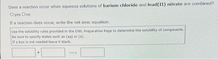 Does a reaction occur when aqueous solutions of barium chloride and lead(II) nitrate are combined?
Oyes Ono
If a reaction does occur, write the net ionic equation.
Use the solubility rules provided in the OWL Preparation Page to determine the solubility of compounds.
Be sure to specify states such as (aq) or (s).
If a box is not needed leave it blank.