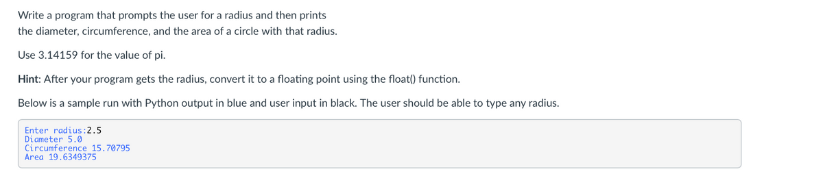 Write a program that prompts the user for a radius and then prints
the diameter, circumference, and the area of a circle with that radius.
Use 3.14159 for the value of pi.
Hint: After your program gets the radius, convert it to a floating point using the float() function.
Below is a sample run with Python output in blue and user input in black. The user should be able to type any radius.
Enter radius:2.5
Diameter 5.0
Circumference 15.70795
Area 19.6349375
