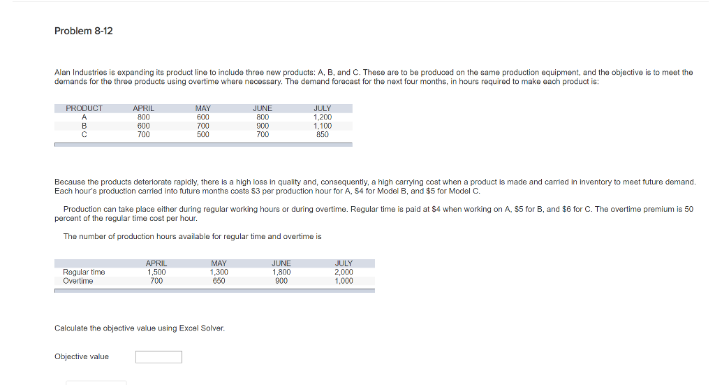 Problem 8-12
Alan Industries is expanding its product line to include three new products: A, B, and C. These are to be produced on the same production equipment, and the objective is to meet the
demands for the three products using overtime where necessary. The demand forecast for the next four months, in hours required to make each product is:
PRODUCT
A
B
C
APRIL
800
Regular time
Overtime
600
700
Objective value
MAY
600
700
500
Because the products deteriorate rapidly, there is a high loss in quality and, consequently, a high carrying cost when a product is made and carried in inventory to meet future demand.
Each hour's production carried into future months costs $3 per production hour for A, $4 for Model B, and $5 for Model C.
Production can take place either during regular working hours or during overtime. Regular time is paid at $4 when working on A, $5 for B, and $6 for C. The overtime premium is 50
percent of the regular time cost per hour.
The number of production hours available for regular time and overtime is
APRIL
1,500
700
JUNE
800
900
700
MAY
1,300
650
Calculate the objective value using Excel Solver.
JULY
1,200
1,100
850
JUNE
1.800
900
JULY
2,000
1,000