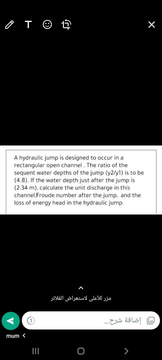 o T ☺ ť
A hydraulic jump is designed to occur in a
rectangular open channel. The ratio of the
sequent water depths of the jump (y2/y1) is to be
(4.8). If the water depth just after the jump is
(2.34 m), calculate the unit discharge in this
channel,Froude number after the jump, and the
loss of energy head in the hydraulic jump.
مر ر ل لأعلي لاستعراض الفلاتر
إضافة شرح. . .
mum <
