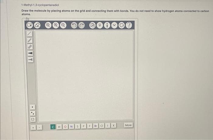 1-Methyl-1,3-cyclopentanediol
Draw the molecule by placing atoms on the grid and connecting them with bonds. You do not need to show hydrogen atoms connected to carbon
atoms.
Y
[]
C
H
ON
S
P
F
Br
♡
CI
1
X
?
More