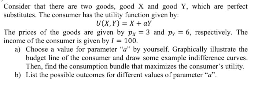 Consider that there are two goods, good X and good Y, which are perfect
substitutes. The consumer has the utility function given by:
U(X,Y)= X + aY
The prices of the goods are given by px = 3 and py = 6, respectively. The
income of the consumer is given by I = 100.
a) Choose a value for parameter "a" by yourself. Graphically illustrate the
budget line of the consumer and draw some example indifference curves.
Then, find the consumption bundle that maximizes the consumer's utility.
b) List the possible outcomes for different values of parameter "a".