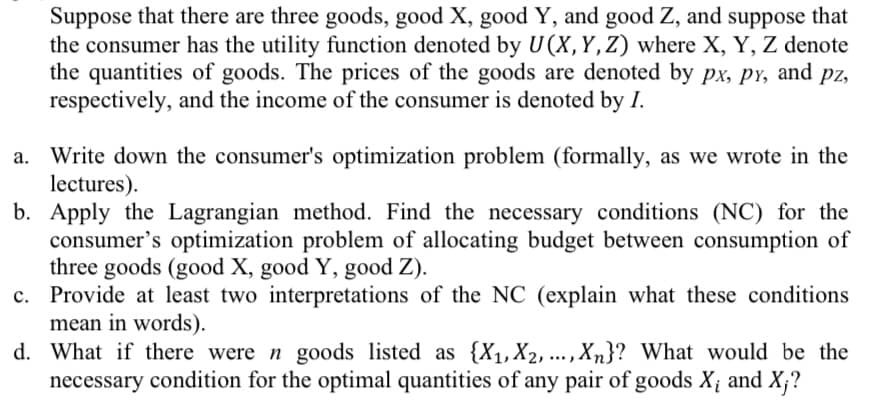 Suppose that there are three goods, good X, good Y, and good Z, and suppose that
the consumer has the utility function denoted by U(X, Y, Z) where X, Y, Z denote
the quantities of goods. The prices of the goods are denoted by px, px, and pz,
respectively, and the income of the consumer is denoted by I.
a. Write down the consumer's optimization problem (formally, as we wrote in the
lectures).
b. Apply the Lagrangian method. Find the necessary conditions (NC) for the
consumer's optimization problem of allocating budget between consumption of
three goods (good X, good Y, good Z).
c.
Provide at least two interpretations of the NC (explain what these conditions
mean in words).
d. What if there were n goods listed as {X₁, X2,..., Xn}? What would be the
necessary condition for the optimal quantities of any pair of goods X; and X;?