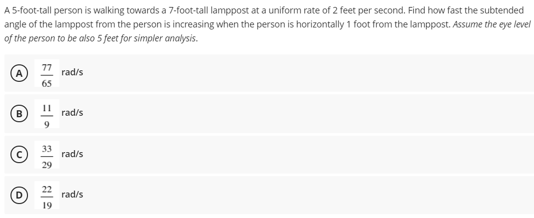 A 5-foot-tall person is walking towards a 7-foot-tall lamppost at a uniform rate of 2 feet per second. Find how fast the subtended
angle of the lamppost from the person is increasing when the person is horizontally 1 foot from the lamppost. Assume the eye level
of the person to be also 5 feet for simpler analysis.
77
rad/s
65
11
B
rad/s
33
rad/s
29
D
22
rad/s
19
