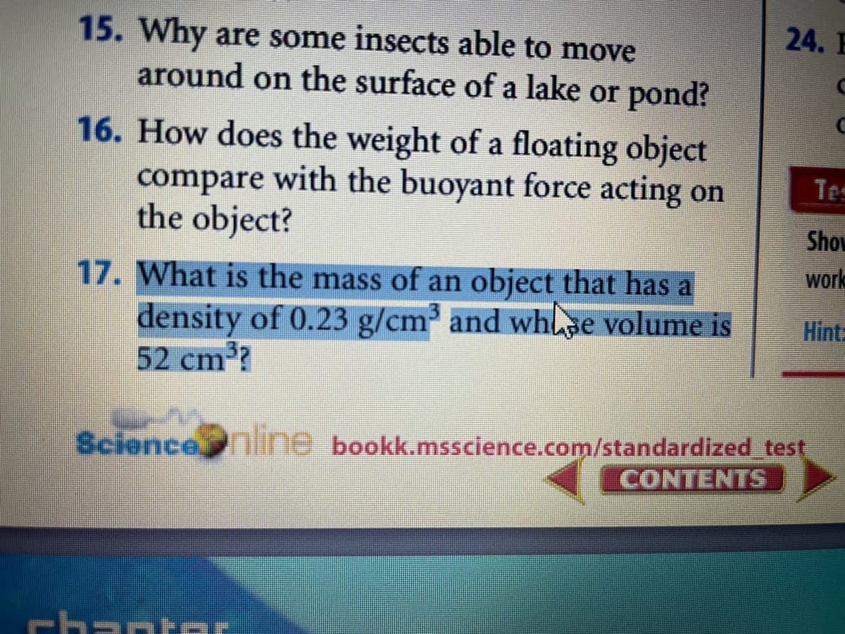 24. E
15. Why are some insects able to move
around on the surface of a lake or pond?
16. How does the weight of a floating object
compare with the buoyant force acting on
the object?
Tes
Show
work
17. What is the mass of an object that has a
density of 0.23 g/cm and whlse volume is
52 cm?
Hint=
Science line bookk.msscience.com/standardized test
CONTENTS
chartr
