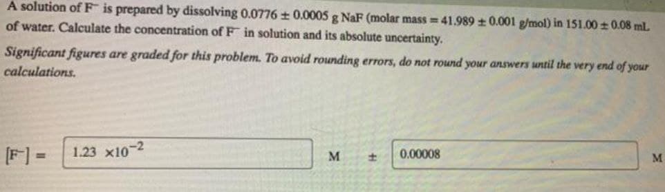 A solution of F is prepared by dissolving 0.0776 + 0.0005 g NaF (molar mass = 41.989 + 0.001 g/mol) in 151.00 ± 0.08 mL
of water. Calculate the concentration of F in solution and its absolute uncertainty.
Significant figures are graded for this problem. To avoid rounding errors, do not round your answers until the very end of your
calculations.
[F] =
1.23 x10-2
M
0.00008
M
