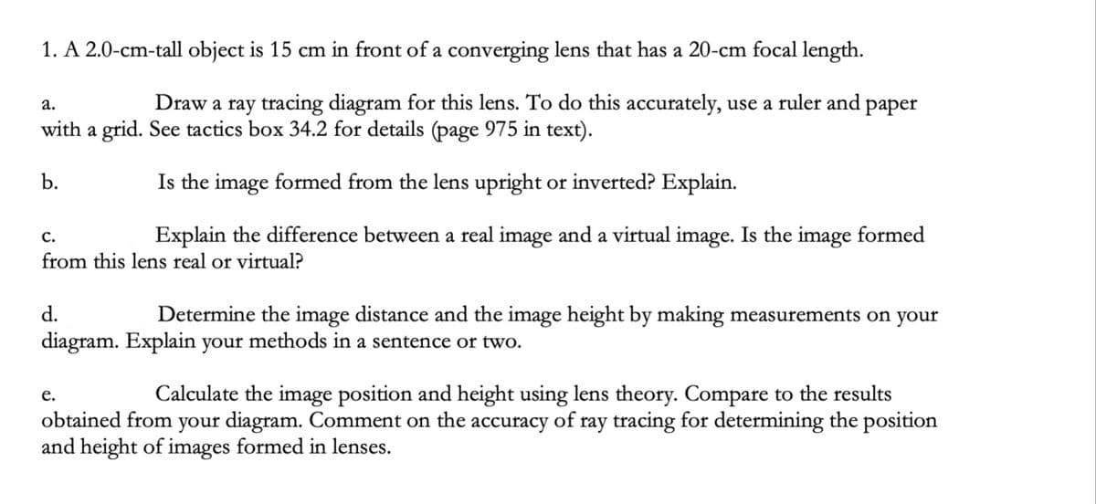 1. A 2.0-cm-tall object is 15 cm in front of a converging lens that has a 20-cm focal length.
Draw a ray tracing diagram for this lens. To do this accurately, use a ruler and paper
а.
with a grid. See tactics box 34.2 for details (page 975 in text).
b.
Is the image formed from the lens upright or inverted? Explain.
Explain the difference between a real image and a virtual image. Is the image formed
С.
from this lens real or virtual?
d.
Determine the image distance and the image height by making measurements on your
diagram. Explain your methods in a sentence or two.
Calculate the image position and height using lens theory. Compare to the results
е.
obtained from your diagram. Comment on the accuracy of ray tracing for determining the position
and height of images formed in lenses.
