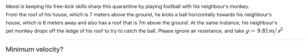 Messi is keeping his free-kick skills sharp this quarantine by playing football with his neighbour's monkey.
From the roof of his house, which is 7 meters above the ground, he kicks a ball horizontally towards his neighbour's
house, which is 6 meters away and also has a roof that is 7m above the ground. At the same instance, his neighbour's
pet monkey drops off the ledge of his roof to try to catch the ball. Please ignore air resistance, and take g= 9.81m/s?
Minimum velocity?
