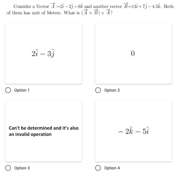 Consider a Vector Å =2î – 23 +6k and another vector B=13i+7 – 4.5k. Both
of them has unit of Meters. What is (Ả × B) + Ả?
2i – 3)
Option 1
Option 2
Can't be determined and it's also
- 2k – 5i
|
an invalid operation
O Option 3
O Option 4
