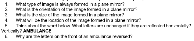 1.
What type of image is always formed in a plane mirror?
2.
What is the orientation of the image formed in a plane mirror?
3.
What is the size of the image formed in a plane mirror?
4.
What will be the location of the image formed in a plane mirror?
5.
Think about the word below. What letters are unchanged if they are reflected horizontally?
Vertically? AMBULANCE
6. Why are the letters on the front of an ambulance reversed?
