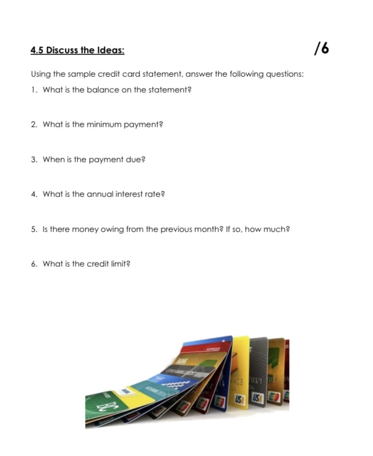 4.5 Discuss the Ideas:
16
Using the sample credit card statement, answer the following questions:
1. What is the balance on the statement?
2. What is the minimum payment?
3. When is the payment due?
4. What is the annual interest rate?
5. Is there money owing from the previous month? If so, how much?
6. What is the credit limit?
US US
CA
