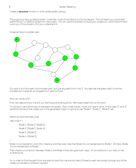 Spider Webbing
Create a recursive function in a file called spider_web.py:
This is going to be a guided problem more than most of the others on this homework. This will teach you some basic
pathfinding in a network (graph) for the project. You can use this problem to build your project so l would recommend
working on this problem until you understand it.
Imagine there is a spider web:
Our goal is to find a path (not the best path, but just any path) from A to Z You see that the green path is not the
shortest but it does let us navigate from start to finish.
How can we do this?
First, we need to know A and Z, our starting and ending points. We'll pass these into our function.
I'm going to use a dictionary to represent this graph. Each node (vertex, circle) will have a name, in this case "A" and 'Z"
were the names of the nodes, but in the generated maps l'm going to use "Node 1", "Node 2", "Node 3", etc.
Here is an example web_map
web_map = {
"Node 1: ['Node 3, 'Node 2],
"Node 2: ['Node 1', 'Node 41.
"Node 3: [Node l],
Node 4: ['Node 2]
}
Nodel is connected to 2 and 3 for instance, and then also note that Node 3 is connected back to Node 1. Similariy, Node
2 is connected back to Node 1.
Then there's a connection between Node 2 and Node 4 that also goes both ways. All connections in our web will be
bi-directional.
So, in order to find the path from the start to the finish we should check if there's a path recursively through any of the
nodes connected to wherever we start.
